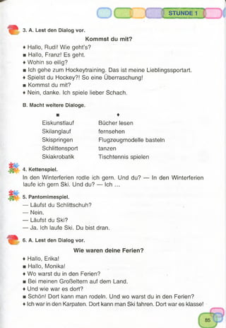 o STUNDE 1
3. A. Lest den Dialog vor.
Kommst du mit?
♦ Hallo, Rudi! Wie geht’s?
■ Hallo, Franz! Es geht.
♦ Wohin so eilig?
■ Ich gehe zum Hockeytraining. Das ist meine Lieblingssportart.
♦ Spielst du Hockey?! So eine Überraschung!
■ Kommst du mit?
♦ Nein, danke. Ich spiele lieber Schach.
B. Macht weitere Dialoge.
4. Kettenspiel.
In den Winterferien rodle ich gern. Und du? — In den Winterferien
laufe ich gern Ski. Und du? — Ich ...
5. Pantomimespiel.
— Läufst du Schlittschuh?
— Nein.
— Läufst du Ski?
— Ja. Ich laufe Ski. Du bist dran.
6. A. Lest den Dialog vor.
♦ Hallo, Erika!
■ Hallo, Monika!
♦ Wo warst du in den Ferien?
■ Bei meinen Großeltern auf dem Land.
♦ Und wie war es dort?
■ Schön! Dort kann man rodeln. Und wo warst du in den Ferien?
♦ Ich war in den Karpaten. Dort kann man Ski fahren. Dort war es klasse!
♦
Eiskunstlauf
Skilanglauf
Skispringen
Schlittensport
Skiakrobatik
Bücher lesen
fernsehen
Flugzeugmodelle basteln
tanzen
Tischtennis spielen
Wie waren deine Ferien?
 