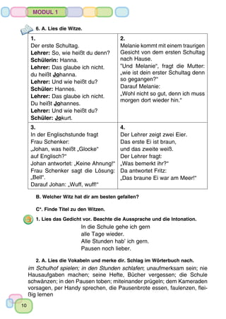 10
Modul 1
6. A. Lies die Witze.
1.
Der erste Schultag.
Lehrer: So, wie heißt du denn?
Schülerin: Hanna.
Lehrer: Das glaube ich nicht.
du heißt Johanna.
Lehrer: Und wie heißt du?
Schüler: Hannes.
Lehrer: Das glaube ich nicht.
Du heißt Johannes.
Lehrer: Und wie heißt du?
Schüler: Jokurt.
2.
Melanie kommt mit einem traurigen
Gesicht von dem ersten Schultag
nach Hause.
”Und Melanie“, fragt die Mutter:
„wie ist dein erster Schultag denn
so gegangen?“
Darauf Melanie: 
„Wohl nicht so gut, denn ich muss
morgen dort wieder hin.“
3.
In der Englischstunde fragt
Frau Schenker:
„Johan, was heißt „Glocke“
auf Englisch?“
Johan antwortet: „Keine Ahnung!“
Frau Schenker sagt die Lösung:
„Bell“.
Darauf Johan: „Wuff, wuff!“
4.
Der Lehrer zeigt zwei Eier.
Das erste Ei ist braun,
und das zweite weiß.
Der Lehrer fragt:
„Was bemerkt ihr?“
Da antwortet Fritz:
„Das braune Ei war am Meer!“
B. Welcher Witz hat dir am besten gefallen?
C*. Finde Titel zu den Witzen.
1. Lies das Gedicht vor. Beachte die Aussprache und die Intonation.
In die Schule gehe ich gern
alle Tage wieder.
Alle Stunden hab’ ich gern.
Pausen noch lieber.
2. A. Lies die Vokabeln und merke dir. Schlag im Wörterbuch nach.
im Schulhof spielen; in den Stunden schlafen; unaufmerksam sein; nie
Hausaufgaben machen; seine Hefte, Bücher vergessen; die Schule
schwänzen; in den Pausen toben; miteinander prügeln; dem Kameraden
vorsagen, per Handy sprechen, die Pausenbrote essen, faulenzen, flei-
ßig lernen
 