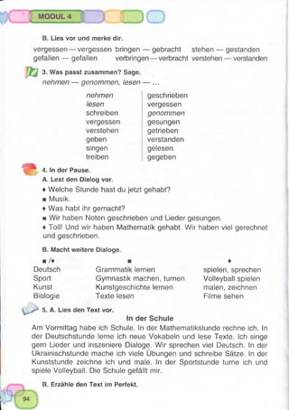 MODUL 4
S Il ■■mi »
B. Lies vor und merke dir.
vergessen— vergessen bringen — gebracht stehen — gestanden
gefallen — gefallen verbringen— verbracht verstehen — verstanden
3. Was passt zusammen? Sage.
nehmen — genommen, lesen — ...
nehmen
lesen
schreiben
vergessen
verstehen
geben
singen
treiben
geschrieben
vergessen
genommen
gesungen
getrieben
verstanden
gelesen
gegeben
4. In der Pause.
A. Lest den Dialog vor.
♦ Welche Stunde hast du jetzt gehabt?
■ Musik.
♦ Was habt ihr gemacht?
■ Wir haben Noten geschrieben und Lieder gesungen.
♦ Toll! Und wir haben Mathematik gehabt. Wir haben viel gerechnet
und geschrieben.
B. Macht weitere Dialoge.
■ /♦ ■ ♦
Deutsch Grammatik lernen spielen, sprechen
Sport Gymnastik machen, turnen Volleyball spielen
Kunst Kunstgeschichte lernen malen, zeichnen
Biologie Texte lesen Filme sehen
5. A. Lies den Text vor.
In der Schule
Am Vormittag habe ich Schule. In der Mathematikstunde rechne ich. In
der Deutschstunde lerne ich neue Vokabeln und lese Texte. Ich singe
gern Lieder und inszeniere Dialoge. Wir sprechen viel Deutsch. In der
Ukrainischstunde mache ich viele Übungen und schreibe Sätze. In der
Kunststunde zeichne ich und male. In der Sportstunde turne ich und
spiele Volleyball. Die Schule gefällt mir.
B. Erzähle den Text im Perfekt.
 