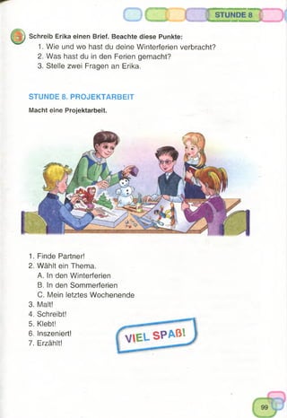 STUNDE 8
Schreib Erika einen Brief. Beachte diese Punkte:
1. Wie und wo hast du deine Winterferien verbracht?
2. Was hast du in den Ferien gemacht?
3. Stelle zwei Fragen an Erika.
STUNDE 8. PROJEKTARBEIT
Macht eine Projektarbeit.
1. Finde Partner!
2. Wählt ein Thema.
A. In den Winterferien
B. In den Sommerferien
C. Mein letztes Wochenende
3. Malt!
4. Schreibt!
5. Klebt!
6. Inszeniert!
7. Erzählt!
 