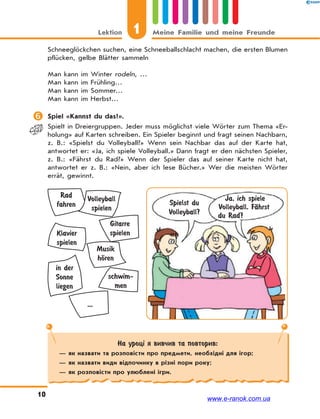 1Lektion Meine Familie und meine Freunde
10
Schneeglöckchen suchen, eine Schneeballschlacht machen, die ersten Blumen
pflücken, gelbe Blätter sammeln
Man kann im Winter rodeln, …
Man kann im Frühling…
Man kann im Sommer…
Man kann im Herbst…
 Spiel «Kannst du das?».
Spielt in Dreiergruppen. Jeder muss möglichst viele Wörter zum Thema «Er-
holung» auf Karten schreiben. Ein Spieler beginnt und fragt seinen Nachbarn,
z. B.: «Spielst du Volleyball?» Wenn sein Nachbar das auf der Karte hat,
antwortet er: «Ja, ich spiele Volleyball.» Dann fragt er den nächsten Spieler,
z. B.: «Fährst du Rad?» Wenn der Spieler das auf seiner Karte nicht hat,
antwortet er z. B.: «Nein, aber ich lese Bücher.» Wer die meisten Wörter
errät, gewinnt.
Spielst du
Volleyball?
Ja, ich spiele
Volleyball. FЉhrst
du Rad?
Rad
fahren
Volleyball
spielen
Klavier
spielen
Gitarre
spielen
schwim-
men
...
Musik
hЊren
in der
Sonne
liegen
На уроці я вивчив та повторив:
— як назвати та розповісти про предмети, необхідні для ігор;
— як назвати види відпочинку в різні пори року;
— як розповісти про улюблені ігри.
www.e-ranok.com.ua
 