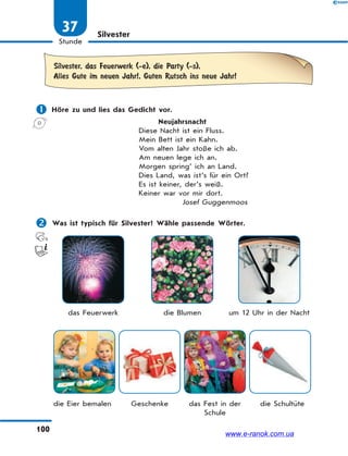 100
Stunde
37 Silvester
Silvester, das Feuerwerk (-e), die Party (-s),
Alles Gute im neuen Jahr!, Guten Rutsch ins neue Jahr!
 Höre zu und lies das Gedicht vor.
Neujahrsnacht
Diese Nacht ist ein Fluss.
Mein Bett ist ein Kahn.
Vom alten Jahr stoße ich ab.
Am neuen lege ich an.
Morgen spring’ ich an Land.
Dies Land, was ist’s für ein Ort?
Es ist keiner, der’s weiß.
Keiner war vor mir dort.
Josef Guggenmoos
 Was ist typisch für Silvester? Wähle passende Wörter.
das Feuerwerk die Blumen um 12 Uhr in der Nacht
die Eier bemalen Geschenke das Fest in der
Schule
die Schultüte
www.e-ranok.com.ua
 