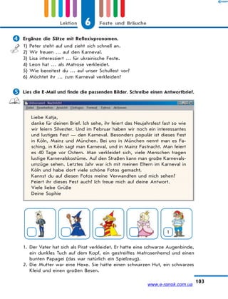 6 Feste und BräucheLektion
103
 Ergänze die Sätze mit Reflexivpronomen.
1) Peter steht auf und zieht sich schnell an.
2) Wir freuen … auf den Karneval.
3) Lisa interessiert … für ukrainische Feste.
4) Leon hat … als Matrose verkleidet.
5) Wie bereitest du … auf unser Schulfest vor?
6) Möchtet ihr … zum Karneval verkleiden?
 Lies die E-Mail und finde die passenden Bilder. Schreibe einen Antwortbrief.
Liebe Katja,
danke für deinen Brief. Ich sehe, ihr feiert das Neujahrsfest fast so wie
wir feiern Silvester. Und im Februar haben wir noch ein interessantes
und lustiges Fest — den Karneval. Besonders populär ist dieses Fest
in Köln, Mainz und München. Bei uns in München nennt man es Fa-
sching, in Köln sagt man Karneval, und in Mainz Fastnacht. Man feiert
es 40 Tage vor Ostern. Man verkleidet sich, viele Menschen tragen
lustige Karnevalskostüme. Auf den Straßen kann man große Karnevals-
umzüge sehen. Letztes Jahr war ich mit meinen Eltern im Karneval in
Köln und habe dort viele schöne Fotos gemacht.
Kannst du auf diesen Fotos meine Verwandten und mich sehen?
Feiert ihr dieses Fest auch? Ich freue mich auf deine Antwort.
Viele liebe Grüße
Deine Sophie
1
1. Der Vater hat sich als Pirat verkleidet. Er hatte eine schwarze Augenbinde,
ein dunkles Tuch auf dem Kopf, ein gestreiftes Matrosenhemd und einen
bunten Papagei (das war natürlich ein Spielzeug).
2. Die Mutter war eine Hexe. Sie hatte einen schwarzen Hut, ein schwarzes
Kleid und einen großen Besen.
www.e-ranok.com.ua
 