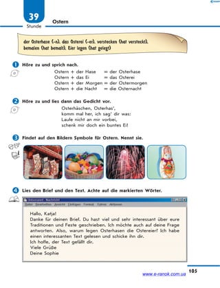 105
Stunde
39 Ostern
der Osterhase (-n), das Osterei (-er), verstecken (hat versteckt),
bemalen (hat bemalt), Eier legen (hat gelegt)
 Höre zu und sprich nach.
Ostern + der Hase = der Osterhase
Ostern + das Ei = das Osterei
Ostern + der Morgen = der Ostermorgen
Ostern + die Nacht = die Osternacht
 Höre zu und lies dann das Gedicht vor.
Osterhäschen, Osterhas‘,
komm mal her, ich sag‘ dir was:
Laufe nicht an mir vorbei,
schenk mir doch ein buntes Ei!
 Findet auf den Bildern Symbole für Ostern. Nennt sie.
 Lies den Brief und den Text. Achte auf die markierten Wörter.
Hallo, Katja!
Danke für deinen Brief. Du hast viel und sehr interessant über eure
Traditionen und Feste geschrieben. Ich möchte auch auf deine Frage
antworten. Also, warum legen Osterhasen die Ostereier? Ich habe
einen interessanten Text gelesen und schicke ihn dir.
Ich hoffe, der Text gefällt dir.
Viele Grüße
Deine Sophie
www.e-ranok.com.ua
 