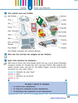 6 Feste und BräucheLektion
109
 Wer schenkt wem was? Erzähle.
die Schüler
Tina
Tim
Frank
Herr Schmidt
Julia
Max
Herr und Frau
Renger
Frau Rösler
Lehrerin
Vater
Mutter
Freundin
die Kinder
Schwester
Kusine
Sohn
Tochter
Die Schüler schenken der Lehrerin Blumen.
 Höre den Text und löse die Aufgabe auf der Website.
 Spiel «Was möchtest du schenken?».
Alle sitzen im Kreis. Der erste Spieler denkt sich aus, was er einem Mitspieler
schenken möchte. Er schreibt das Wort auf einen Zettel. Alle anderen Mit-
spieler müssen raten, was das ist. Sie stellen Fragen, und der erste Spieler
antwortet nur «Ja» oder «Nein».
Spieler B: Schenkst du eine Vase?
Spieler A: Nein.
Spieler C: Schenkst du ein Buch?
Spieler A: Ja.
d
S
На уроці я вивчив та повторив:
— як назвати дату народження;
— як запросити товаришів на день народження;
— як розповісти про подарунки до дня народження.
www.e-ranok.com.ua
 