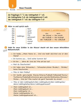 11
Stunde
3 Neue Freunde
der Fragebogen (-’’-), das Lieblingsfach (-’’-er),
die Lieblingsfarbe (-n), die Lieblingsjahreszeit (-en),
das Lieblingsbuch (-’’-er), das Lieblingstier (-e)
 Höre zu und sprich nach.
das
das
das
das
die
die
der
der
Lieblings-
-fach
-spiel
-buch
-tier
-jahreszeit
-farbe
-monat
-sport
 Habt ihr neue Schüler in der Klasse? Macht mit den neuen Mitschülern
Bekanntschaft.
— Ich heiße…/Mein Name ist… Und wie heißt du?/Und wie ist dein
Name?
— Ich komme aus… Und woher kommst du?
— Ich bin … Jahre alt. Und du? Wie alt bist du?
— Hast du Geschwister?
— Ich habe eine Schwester/… Schwestern/einen Bruder/… Brüder/
keine Geschwister.
— Was ist dein Hobby?
— Ich bastle gern/spiele Klavier/Gitarre/Fußball/Volleyball/Tennis/
Tischtennis/Federball/schwimme gern/sammle Briefmarken/Münzen/
Sticker… Und du? Was machst du gern? Sammelst du etwas?
— Was ist dein Lieblingsfach/dein Lieblingsbuch/dein Lieblingstier/
deine Lieblingsfarbe/deine Lieblingsjahreszeit?
— Mein Lieblingsfach ist…
Mein Lieblingsbuch ist…
Mein Lieblingstier ist…
Meine Lieblingsfarbe ist…
Meine Lieblingsjahreszeit ist…
ПОРІВНЯЙ З АНГЛІЙСЬКОЮ
нім. англ.
der Monat — the month
der Fußball — the football
der Volleyball — the volleyball
www.e-ranok.com.ua
 