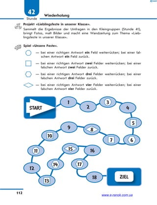 112
Stunde
42 Wiederholung
Projekt «Lieblingsfeste in unserer Klasse».
Sammelt die Ergebnisse der Umfragen in den Kleingruppen (Stunde 41),
bringt Fotos, malt Bilder und macht eine Wandzeitung zum Thema «Lieb-
lingsfeste in unserer Klasse».
Spiel «Unsere Feste».
— bei einer richtigen Antwort ein Feld weiterrücken; bei einer fal-
schen Antwort ein Feld zurück.
— bei einer richtigen Antwort zwei Felder weiterrücken; bei einer
falschen Antwort zwei Felder zurück.
— bei einer richtigen Antwort drei Felder weiterrücken; bei einer
falschen Antwort drei Felder zurück.
— bei einer richtigen Antwort vier Felder weiterrücken; bei einer
falschen Antwort vier Felder zurück.
ZIEL
START
1
2 4
9
12
16
18
3
5
67
8
15
10
11
14 17
13
www.e-ranok.com.ua
 
