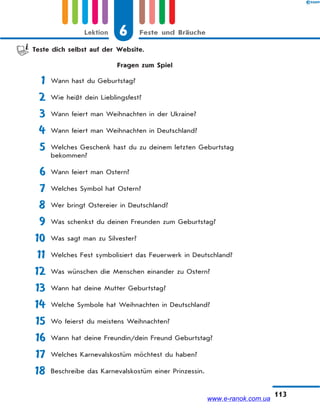 6 Feste und BräucheLektion
113
Teste dich selbst auf der Website.
Fragen zum Spiel
1 Wann hast du Geburtstag?
2 Wie heißt dein Lieblingsfest?
3 Wann feiert man Weihnachten in der Ukraine?
4 Wann feiert man Weihnachten in Deutschland?
5 Welches Geschenk hast du zu deinem letzten Geburtstag
bekommen?
6 Wann feiert man Ostern?
7 Welches Symbol hat Ostern?
8 Wer bringt Ostereier in Deutschland?
9 Was schenkst du deinen Freunden zum Geburtstag?
10 Was sagt man zu Silvester?
11 Welches Fest symbolisiert das Feuerwerk in Deutschland?
12 Was wünschen die Menschen einander zu Ostern?
13 Wann hat deine Mutter Geburtstag?
14 Welche Symbole hat Weihnachten in Deutschland?
15 Wo feierst du meistens Weihnachten?
16 Wann hat deine Freundin/dein Freund Geburtstag?
17 Welches Karnevalskostüm möchtest du haben?
18 Beschreibe das Karnevalskostüm einer Prinzessin.
www.e-ranok.com.ua
 