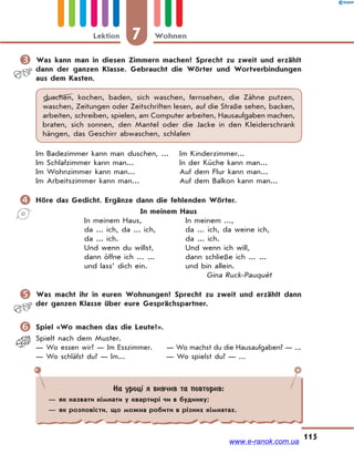 7 WohnenLektion
115
 Was kann man in diesen Zimmern machen? Sprecht zu zweit und erzählt
dann der ganzen Klasse. Gebraucht die Wörter und Wortverbindungen
aus dem Kasten.
duschen, kochen, baden, sich waschen, fernsehen, die Zähne putzen,
waschen, Zeitungen oder Zeitschriften lesen, auf die Straße sehen, backen,
arbeiten, schreiben, spielen, am Computer arbeiten, Hausaufgaben machen,
braten, sich sonnen, den Mantel oder die Jacke in den Kleiderschrank
hängen, das Geschirr abwaschen, schlafen
Im Badezimmer kann man duschen, ... Im Kinderzimmer...
Im Schlafzimmer kann man... In der Küche kann man...
Im Wohnzimmer kann man... Auf dem Flur kann man...
Im Arbeitszimmer kann man... Auf dem Balkon kann man...
 Höre das Gedicht. Ergänze dann die fehlenden Wörter.
In meinem Haus
In meinem Haus, In meinem ...,
da ... ich, da ... ich, da ... ich, da weine ich,
da ... ich. da ... ich.
Und wenn du willst, Und wenn ich will,
dann öffne ich ... ... dann schließe ich ... ...
und lass’ dich ein. und bin allein.
Gina Ruck-Pauque`t
 Was macht ihr in euren Wohnungen? Sprecht zu zweit und erzählt dann
der ganzen Klasse über eure Gesprächspartner.
 Spiel «Wo machen das die Leute?».
Spielt nach dem Muster.
— Wo essen wir? — Im Esszimmer. — Wo machst du die Hausaufgaben? — ...
— Wo schläfst du? — Im... — Wo spielst du? — ...
На уроці я вивчив та повторив:
— як назвати кімнати у квартирі чи в будинку;
— як розповісти, що можна робити в різних кімнатах.
www.e-ranok.com.ua
 
