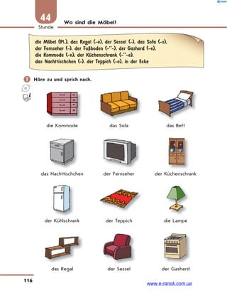 116
Stunde
44 Wo sind die Möbel?
die MЊbel (Pl.), das Regal (-e), der Sessel (-), das Sofa (-s),
der Fernseher (-), der FuЏboden (-’’-), der Gasherd (-e),
die Kommode (-n), der KЋchenschrank (-’’-e),
das Nachttischchen (-), der Teppich (-e), in der Ecke
 Höre zu und sprich nach.
die Kommode das Sofa das Bett
das Nachttischchen der Fernseher der Küchenschrank
der Kühlschrank der Teppich die Lampe
das Regal der Sessel der Gasherd
www.e-ranok.com.ua
 