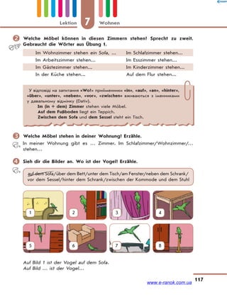 7 WohnenLektion
117
 Welche Möbel können in diesen Zimmern stehen? Sprecht zu zweit.
Gebraucht die Wörter aus Übung 1.
Im Wohnzimmer stehen ein Sofa, ... Im Schlafzimmer stehen...
Im Arbeitszimmer stehen... Im Esszimmer stehen...
Im Gästezimmer stehen... Im Kinderzimmer stehen...
In der Küche stehen... Auf dem Flur stehen...
У відповіді на запитання «Wo?» прийменники «in», «auf», «an», «hinter»,
«über», «unter», «neben», «vor», «zwischen» вживаються з іменниками
у давальному відмінку (Dativ).
Im (in + dem) Zimmer stehen viele Möbel.
Auf dem Fußboden liegt ein Teppich.
Zwischen dem Sofa und dem Sessel steht ein Tisch.
 Welche Möbel stehen in deiner Wohnung? Erzähle.
In meiner Wohnung gibt es … Zimmer. Im Schlafzimmer/Wohnzimmer/…
stehen…
 Sieh dir die Bilder an. Wo ist der Vogel? Erzähle.
auf dem Sofa/über dem Bett/unter dem Tisch/am Fenster/neben dem Schrank/
vor dem Sessel/hinter dem Schrank/zwischen der Kommode und dem Stuhl
1 2 3 4
5 6 7 8
Auf Bild 1 ist der Vogel auf dem Sofa.
Auf Bild … ist der Vogel…
www.e-ranok.com.ua
 