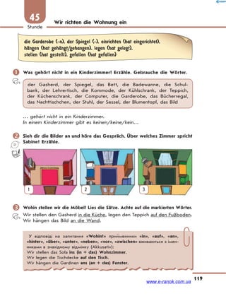 119
Stunde
45 Wir richten die Wohnung ein
die Garderobe (-n), der Spiegel (-), einrichten (hat eingerichtet),
hЉngen (hat gehЉngt/gehangen), legen (hat gelegt),
stellen (hat gestellt), gefallen (hat gefallen)
 Was gehört nicht in ein Kinderzimmer? Erzähle. Gebrauche die Wörter.
der Gasherd, der Spiegel, das Bett, die Badewanne, die Schul-
bank, der Lehrertisch, die Kommode, der Kühlschrank, der Teppich,
der Küchenschrank, der Computer, die Garderobe, das Bücherregal,
das Nachttischchen, der Stuhl, der Sessel, der Blumentopf, das Bild
… gehört nicht in ein Kinderzimmer.
In einem Kinderzimmer gibt es keinen/keine/kein…
 Sieh dir die Bilder an und höre das Gespräch. Über welches Zimmer spricht
Sabine? Erzähle.
1 2 3
 Wohin stellen wir die Möbel? Lies die Sätze. Achte auf die markierten Wörter.
Wir stellen den Gasherd in die Küche, legen den Teppich auf den Fußboden.
Wir hängen das Bild an die Wand.
У відповіді на запитання «Wohin?» прийменники «in», «auf», «an»,
«hinter», «über», «unter», «neben», «vor», «zwischen» вживаються з імен-
никами в знахідному відмінку (Akkusativ):
Wir stellen das Sofa ins (in + das) Wohnzimmer.
Wir legen die Tischdecke auf den Tisch.
Wir hängen die Gardinen ans (an + das) Fenster.
www.e-ranok.com.ua
 
