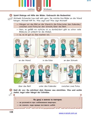 7 WohnenLektion
120
 Spielt Dialoge mit Hilfe der Bilder. Gebraucht die Redemittel.
Michaels Schwester Lea malt sehr gern. Sie möchte ihre Bilder an die Wand
hängen. Michael hilft ihr. Was sagt Lea? Was sagt Michael?
— Hängen wir das Bild an die Wand/in die Ecke/unter den Kalender/
zwischen zwei Fotos/an den Schrank/über das Bett.
— Nein, es gefällt mir nicht/es ist zu dunkel/dort gibt es schon viele
Bilder/es ist schlecht für die Möbel.
— Ja, es ist gut so. Das machen wir.
an die Wand in die Ecke an den Schrank
über das Bett unter den Kalender zwischen zwei Fotos
 Stell dir vor: Du möchtest dein Zimmer neu einrichten. Was und wohin
stellst, legst oder hängst du? Schreibe.
На уроці я вивчив та повторив:
— як розповісти про меблювання квартири;
— як сказати, куди краще поставити меблі.
www.e-ranok.com.ua
 