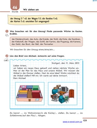 121
Stunde
46 Wir ziehen um
der Umzug (-’’-e), der Wagen (-), die Gardine (-n),
der Karton (-s), umziehen (ist umgezogen)
 Was brauchen wir für den Umzug? Finde passende Wörter im Kasten.
Erzähle.
der Kleiderschrank, das Auto, die Kreide, der Stuhl, die Kiste, die Gardinen,
der Klebstoff, der Wagen, das Schiff, der Karton, das Flugzeug, die Kamera,
das Geld, das Boot, der Ball, der Fernseher
Wir brauchen für den Umzug einen/eine/ein...
 Lies den Brief von Michael. Antworte auf seine Fragen.
Stuttgart, den 11. März 2015
Lieber Artem,
wir haben ein neues Haus gekauft und ziehen nächste Woche um.
Hier ist der Plan für das Haus und unsere Möbel. Wir müssen die
Möbel in die Zimmer stellen. Hast du eine Idee? Wohin möchtest du
die Möbel stellen? Hilf mir. Ich warte auf deine Antwort.
Dein Michael
Du kannst … ins Wohnzimmer/in die Küche/... stellen. Du kannst ... ins
Schlafzimmer/auf den Flur/... hängen.
www.e-ranok.com.ua
 