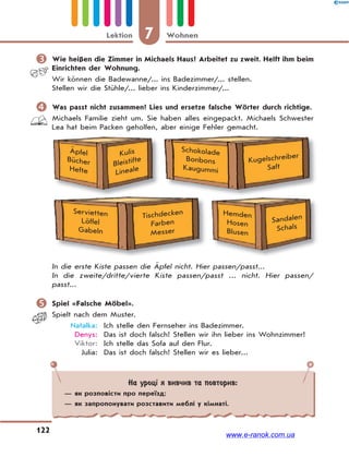 7 WohnenLektion
122
 Wie heißen die Zimmer in Michaels Haus? Arbeitet zu zweit. Helft ihm beim
Einrichten der Wohnung.
Wir können die Badewanne/... ins Badezimmer/... stellen.
Stellen wir die Stühle/... lieber ins Kinderzimmer/...
 Was passt nicht zusammen? Lies und ersetze falsche Wörter durch richtige.
Michaels Familie zieht um. Sie haben alles eingepackt. Michaels Schwester
Lea hat beim Packen geholfen, aber einige Fehler gemacht.
Äpfel
Bücher
Hefte
Kulis
Bleistifte
Lineale
Schokolade
Bonbons
Kaugummi
Kugelschreiber
Saft
Servietten
Löffel
Gabeln
Tischdecken
Farben
Messer
Hemden
Hosen
Blusen
Sandalen
Schals
In die erste Kiste passen die Äpfel nicht. Hier passen/passt...
In die zweite/dritte/vierte Kiste passen/passt ... nicht. Hier passen/
passt...
 Spiel «Falsche Möbel».
Spielt nach dem Muster.
Natalka: Ich stelle den Fernseher ins Badezimmer.
Denys: Das ist doch falsch! Stellen wir ihn lieber ins Wohnzimmer!
Viktor: Ich stelle das Sofa auf den Flur.
Julia: Das ist doch falsch! Stellen wir es lieber...
На уроці я вивчив та повторив:
— як розповісти про переїзд;
— як запропонувати розставити меблі у кімнаті.
www.e-ranok.com.ua
 