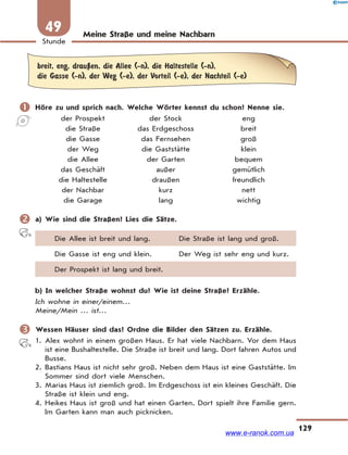 129
Stunde
49 Meine Straße und meine Nachbarn
breit, eng, drauЏen, die Allee (-n), die Haltestelle (-n),
die Gasse (-n), der Weg (-e), der Vorteil (-e), der Nachteil (-e)
 Höre zu und sprich nach. Welche Wörter kennst du schon? Nenne sie.
der Prospekt der Stock eng
die Straße das Erdgeschoss breit
die Gasse das Fernsehen groß
der Weg die Gaststätte klein
die Allee der Garten bequem
das Geschäft außer gemütlich
die Haltestelle draußen freundlich
der Nachbar kurz nett
die Garage lang wichtig
 a) Wie sind die Straßen? Lies die Sätze.
Die Allee ist breit und lang. Die Straße ist lang und groß.
Die Gasse ist eng und klein. Der Weg ist sehr eng und kurz.
Der Prospekt ist lang und breit.
b) In welcher Straße wohnst du? Wie ist deine Straße? Erzähle.
Ich wohne in einer/einem…
Meine/Mein … ist…
 Wessen Häuser sind das? Ordne die Bilder den Sätzen zu. Erzähle.
1. Alex wohnt in einem großen Haus. Er hat viele Nachbarn. Vor dem Haus
ist eine Bushaltestelle. Die Straße ist breit und lang. Dort fahren Autos und
Busse.
2. Bastians Haus ist nicht sehr groß. Neben dem Haus ist eine Gaststätte. Im
Sommer sind dort viele Menschen.
3. Marias Haus ist ziemlich groß. Im Erdgeschoss ist ein kleines Geschäft. Die
Straße ist klein und eng.
4. Heikes Haus ist groß und hat einen Garten. Dort spielt ihre Familie gern.
Im Garten kann man auch picknicken.
www.e-ranok.com.ua
 