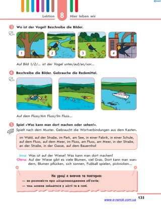 8 Hier leben wirLektion
135
 Wo ist der Vogel? Beschreibe die Bilder.
1 2 3 4
Auf Bild 1/2/... ist der Vogel unter/auf/an/vor...
 Beschreibe die Bilder. Gebrauche die Redemittel.
Auf dem Fluss/Am Fluss/Im Fluss...
 Spiel «Was kann man dort machen oder sehen?».
Spielt nach dem Muster. Gebraucht die Wortverbindungen aus dem Kasten.
im Wald, auf der Straße, im Park, am See, in einer Fabrik, in einer Schule,
auf dem Fluss, auf dem Meer, im Fluss, am Fluss, am Meer, in der Straße,
an der Straße, in der Gasse, auf dem Bauernhof
Inna: Was ist auf der Wiese? Was kann man dort machen?
Olena: Auf der Wiese gibt es viele Blumen, viel Gras. Dort kann man wan-
dern, Blumen pflücken, sich sonnen, Fußball spielen, picknicken...
На уроці я вивчив та повторив:
— як розповісти про місцезнаходження об’єктів;
— чим можна займатися у місті та в селі.
www.e-ranok.com.ua
 