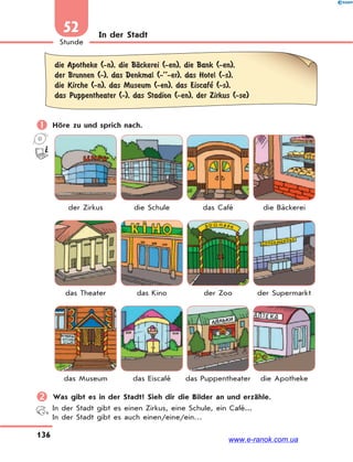 136
Stunde
52 In der Stadt
die Apotheke (-n), die BЉckerei (-en), die Bank (-en),
der Brunnen (-), das Denkmal (-’’-er), das Hotel (-s),
die Kirche (-n), das Museum (-en), das Eiscafe’ (-s),
das Puppentheater (-), das Stadion (-en), der Zirkus (-se)
 Höre zu und sprich nach.
der Zirkus die Schule das Café die Bäckerei
das Theater das Kino der Zoo der Supermarkt
das Museum das Eiscafé das Puppentheater die Apotheke
 Was gibt es in der Stadt? Sieh dir die Bilder an und erzähle.
In der Stadt gibt es einen Zirkus, eine Schule, ein Café...
In der Stadt gibt es auch einen/eine/ein…
www.e-ranok.com.ua
 