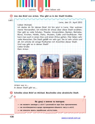 8 Hier leben wirLektion
138
 Lies den Brief von Artem. Was gibt es in der Stadt? Erzähle.
Lwiw, den 21. April 2015
Lieber Michael,
ich danke dir für deinen Brief. Ich bin jetzt in Lwiw. Hier wohnen
meine Verwandten. Ich möchte dir etwas über diese Stadt erzählen.
Hier gibt es viele Schulen, Theater, Universitäten, Banken, Betriebe,
Büros, Kirchen, Hotels, Parks, Museen, Cafés und Kaufhäuser. Hier
kann man auch in einen Zoo und einen Zirkus gehen. Hier leben sehr
viele Menschen. Die Stadt gefällt mir sehr gut. Sie ist sehr schön und
alt. Ich schicke dir einige Postkarten mit Ansichten dieser Stadt.
Und was gibt es in deiner Stadt?
Liebe Grüße
Dein Artem
Artem war in…
In dieser Stadt gibt es…
 Schreibe einen Brief an Michael. Beschreibe eine ukrainische Stadt.
На уроці я вивчив та повторив:
— як назвати заклади у місті і розповісти про їхнє призначення;
— як поспілкуватися щодо проведення вільного часу в місті;
— як описати якесь українське місто/село.
www.e-ranok.com.ua
 