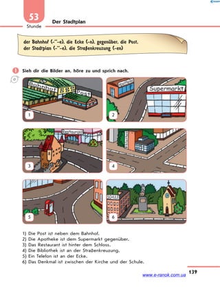 139
Stunde
53 Der Stadtplan
der Bahnhof (-’’-e), die Ecke (-n), gegenЋber, die Post,
der Stadtplan (-’’-e), die StraЏenkreuzung (-en)
 Sieh dir die Bilder an, höre zu und sprich nach.
1 2
3 4
5 6
1) Die Post ist neben dem Bahnhof.
2) Die Apotheke ist dem Supermarkt gegenüber.
3) Das Restaurant ist hinter dem Schloss.
4) Die Bibliothek ist an der Straßenkreuzung.
5) Ein Telefon ist an der Ecke.
6) Das Denkmal ist zwischen der Kirche und der Schule.
www.e-ranok.com.ua
 