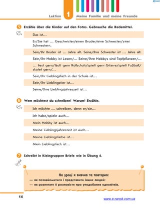 1Lektion Meine Familie und meine Freunde
14
 Erzähle über die Kinder auf den Fotos. Gebrauche die Redemittel.
Das ist…
Er/Sie hat … Geschwister/einen Bruder/eine Schwester/zwei
Schwestern.
Sein/Ihr Bruder ist … Jahre alt. Seine/Ihre Schwester ist … Jahre alt.
Sein/Ihr Hobby ist Lesen/… Seine/Ihre Hobbys sind Topfpflanzen/…
… liest gern/läuft gern Rollschuh/spielt gern Gitarre/spielt Fußball/
skatet gern/…
Sein/Ihr Lieblingsfach in der Schule ist…
Sein/Ihr Lieblingstier ist…
Seine/Ihre Lieblingsjahreszeit ist…
 Wem möchtest du schreiben? Warum? Erzähle.
Ich möchte … schreiben, denn er/sie…
Ich habe/spiele auch…
Mein Hobby ist auch…
Meine Lieblingsjahreszeit ist auch…
Meine Lieblingsfarbe ist…
Mein Lieblingsfach ist…
 Schreibt in Kleingruppen Briefe wie in Übung 4.
На уроці я вивчив та повторив:
— як познайомитися і представити інших людей;
— як розпитати й розповісти про уподобання однолітків.
www.e-ranok.com.ua
 