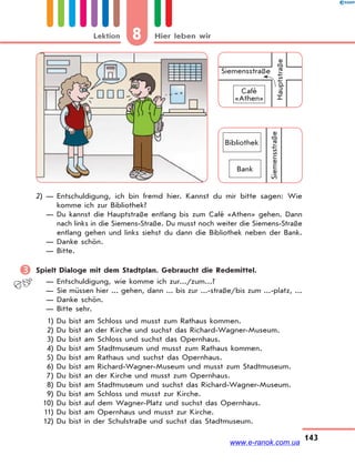 8 Hier leben wirLektion
143
Siemensstraße
Bank
Bibliothek
Siemensstraße
Café
«Athen»
Hauptstraße
2) — Entschuldigung, ich bin fremd hier. Kannst du mir bitte sagen: Wie
komme ich zur Bibliothek?
— Du kannst die Hauptstraße entlang bis zum Café «Athen» gehen. Dann
nach links in die Siemens-Straße. Du musst noch weiter die Siemens-Straße
entlang gehen und links siehst du dann die Bibliothek neben der Bank.
— Danke schön.
— Bitte.
 Spielt Dialoge mit dem Stadtplan. Gebraucht die Redemittel.
— Entschuldigung, wie komme ich zur.../zum...?
— Sie müssen hier ... gehen, dann ... bis zur ...-straße/bis zum ...-platz, ...
— Danke schön.
— Bitte sehr.
1) Du bist am Schloss und musst zum Rathaus kommen.
2) Du bist an der Kirche und suchst das Richard-Wagner-Museum.
3) Du bist am Schloss und suchst das Opernhaus.
4) Du bist am Stadtmuseum und musst zum Rathaus kommen.
5) Du bist am Rathaus und suchst das Opernhaus.
6) Du bist am Richard-Wagner-Museum und musst zum Stadtmuseum.
7) Du bist an der Kirche und musst zum Opernhaus.
8) Du bist am Stadtmuseum und suchst das Richard-Wagner-Museum.
9) Du bist am Schloss und musst zur Kirche.
10) Du bist auf dem Wagner-Platz und suchst das Opernhaus.
11) Du bist am Opernhaus und musst zur Kirche.
12) Du bist in der Schulstraße und suchst das Stadtmuseum.
www.e-ranok.com.ua
 
