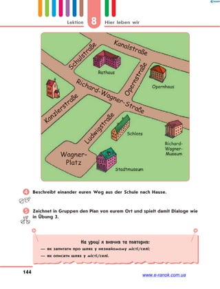 8 Hier leben wirLektion
144
 Beschreibt einander euren Weg aus der Schule nach Hause.
 Zeichnet in Gruppen den Plan von eurem Ort und spielt damit Dialoge wie
in Übung 3.
На уроці я вивчив та повторив:
— як запитати про шлях у незнайомому місті/селі;
— як описати шлях у місті/селі.
www.e-ranok.com.ua
 