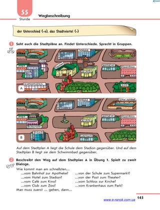 145
Stunde
55 Wegbeschreibung
der Unterschied (-e), das Stadtviertel (-)
 Seht euch die Stadtpläne an. Findet Unterschiede. Sprecht in Gruppen.
A
B
Auf dem Stadtplan A liegt die Schule dem Stadion gegenüber. Und auf dem
Stadtplan B liegt sie dem Schwimmbad gegenüber.
 Beschreibt den Weg auf dem Stadtplan A in Übung 1. Spielt zu zweit
Dialoge.
Wie kommt man am schnellsten...
...vom Bahnhof zur Apotheke? ...von der Schule zum Supermarkt?
...vom Hotel zum Stadion? ...von der Post zum Theater?
...vom Café zum Kino? ...vom Schloss zur Kirche?
...vom Club zum Zoo? ...vom Krankenhaus zum Park?
Man muss zuerst ... gehen, dann...
www.e-ranok.com.ua
 