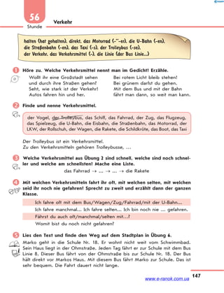 147
Stunde
56 Verkehr
halten (hat gehalten), direkt, das Motorrad (-’’-er), die U-Bahn (-en),
die StraЏenbahn (-en), das Taxi (-s), der Trolleybus (-se),
der Verkehr, das Verkehrsmittel (-), die Linie (der Bus Linie...)
 Höre zu. Welche Verkehrsmittel nennt man im Gedicht? Erzähle.
Wollt ihr eine Großstadt sehen Bei rotem Licht bleib stehen!
und durch ihre Straßen gehen? Bei grünem darfst du gehen.
Seht, wie stark ist der Verkehr! Mit dem Bus und mit der Bahn
Autos fahren hin und her. fährt man dann, so weit man kann.
 Finde und nenne Verkehrsmittel.
der Vogel, der Trolleybus, das Schiff, das Fahrrad, der Zug, das Flugzeug,
das Spielzeug, die U-Bahn, die Eisbahn, die Straßenbahn, das Motorrad, der
LKW, der Rollschuh, der Wagen, die Rakete, die Schildkröte, das Boot, das Taxi
Der Trolleybus ist ein Verkehrsmittel.
Zu den Verkehrsmitteln gehören Trolleybusse, …
 Welche Verkehrsmittel aus Übung 2 sind schnell, welche sind noch schnel-
ler und welche am schnellsten? Mache eine Liste.
das Fahrrad  ...  ...  die Rakete
 Mit welchen Verkehrsmitteln fahrt ihr oft, mit welchen selten, mit welchen
seid ihr noch nie gefahren? Sprecht zu zweit und erzählt dann der ganzen
Klasse.
Ich fahre oft mit dem Bus/Wagen/Zug/Fahrrad/mit der U-Bahn...
Ich fahre manchmal... Ich fahre selten... Ich bin noch nie ... gefahren.
Fährst du auch oft/manchmal/selten mit…?
Womit bist du noch nicht gefahren?
 Lies den Text und finde den Weg auf dem Stadtplan in Übung 6.
Marko geht in die Schule Nr. 18. Er wohnt nicht weit vom Schwimmbad.
Sein Haus liegt in der Ohmstraße. Jeden Tag fährt er zur Schule mit dem Bus
Linie 8. Dieser Bus fährt von der Ohmstraße bis zur Schule Nr. 18. Der Bus
hält direkt vor Markos Haus. Mit diesem Bus fährt Marko zur Schule. Das ist
sehr bequem. Die Fahrt dauert nicht lange.
www.e-ranok.com.ua
 