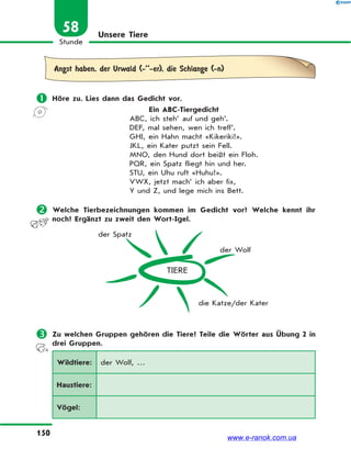150
Stunde
58 Unsere Tiere
Angst haben, der Urwald (-’’-er), die Schlange (-n)
 Höre zu. Lies dann das Gedicht vor.
Ein ABC-Tiergedicht
ABC, ich steh’ auf und geh’.
DEF, mal sehen, wen ich treff’.
GHI, ein Hahn macht «Kikeriki!».
JKL, ein Kater putzt sein Fell.
MNO, den Hund dort beißt ein Floh.
PQR, ein Spatz fliegt hin und her.
STU, ein Uhu ruft «Huhu!».
VWX, jetzt mach’ ich aber fix,
Y und Z, und lege mich ins Bett.
 Welche Tierbezeichnungen kommen im Gedicht vor? Welche kennt ihr
noch? Ergänzt zu zweit den Wort-Igel.
TIERE
der Spatz
der Wolf
die Katze/der Kater
 Zu welchen Gruppen gehören die Tiere? Teile die Wörter aus Übung 2 in
drei Gruppen.
Wildtiere: der Wolf, …
Haustiere:
Vögel:
www.e-ranok.com.ua
 