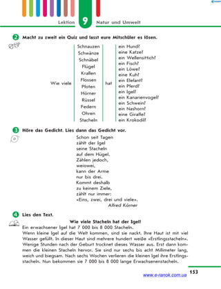 9 Natur und UmweltLektion
153
 Macht zu zweit ein Quiz und lasst eure Mitschüler es lösen.
Wie viele
Schnauzen
Schwänze
Schnäbel
Flügel
Krallen
Flossen
Pfoten
Hörner
Rüssel
Federn
Ohren
Stacheln
hat
ein Hund?
eine Katze?
ein Wellensittich?
ein Fisch?
ein Löwe?
eine Kuh?
ein Elefant?
ein Pferd?
ein Igel?
ein Kanarienvogel?
ein Schwein?
ein Nashorn?
eine Giraffe?
ein Krokodil?
 Höre das Gedicht. Lies dann das Gedicht vor.
Schon seit Tagen
zählt der Igel
seine Stacheln
auf dem Hügel.
Zählen jedoch,
weiowei,
kann der Arme
nur bis drei.
Kommt deshalb
zu keinem Ziele,
zählt nur immer:
«Eins, zwei, drei und viele».
Alfred Körner
 Lies den Text.
Wie viele Stacheln hat der Igel?
Ein erwachsener Igel hat 7 000 bis 8 000 Stacheln.
Wenn kleine Igel auf die Welt kommen, sind sie nackt. Ihre Haut ist mit viel
Wasser gefüllt. In dieser Haut sind mehrere hundert weiße «Erstlingsstacheln».
Wenige Stunden nach der Geburt trocknet dieses Wasser aus. Erst dann kom-
men die kleinen Stacheln hervor. Sie sind nur sechs bis acht Millimeter lang,
weich und biegsam. Nach sechs Wochen verlieren die kleinen Igel ihre Erstlings-
stacheln. Nun bekommen sie 7 000 bis 8 000 lange Erwachsenenstacheln.
www.e-ranok.com.ua
 
