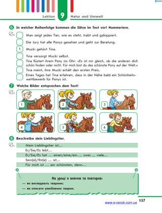 9 Natur und UmweltLektion
157
 In welcher Reihenfolge kommen die Sätze im Text vor? Nummeriere.
Man zeigt jedes Tier, wie es steht, trabt und galoppiert.
Die Jury hat alle Ponys gesehen und geht zur Beratung.
1 Mucki gehört Tina.
Tina versorgt Mucki selbst.
Tina flüstert ihrem Pony ins Ohr: «Es ist mir gleich, ob die anderen dich
schön finden oder nicht. Für mich bist du das schönste Pony auf der Welt.»
Tina meint, ihre Mucki erhält den ersten Preis.
Eines Tages hat Tina erfahren, dass in der Nähe bald ein Schönheits-
wettbewerb für Ponys ist.
 Welche Bilder entsprechen dem Text?
1 2 3
4 5 6
 Beschreibe dein Lieblingstier.
Mein Lieblingstier ist…
Er/Sie/Es lebt…
Er/Sie/Es hat … einen/eine/ein…, zwei…, viele…
Sein(e)/Ihr(e) … ist…
Für mich ist … am schönsten, denn…
На уроці я вивчив та повторив:
— як виглядають тварини;
— як описати улюблених тварин.
www.e-ranok.com.ua
 