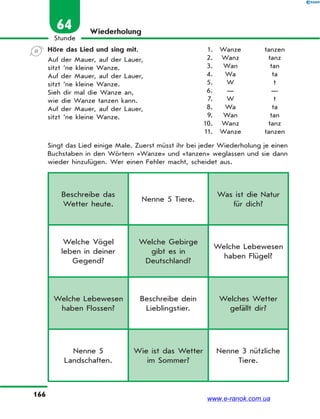 166
Stunde
64 Wiederholung
Höre das Lied und sing mit.
Auf der Mauer, auf der Lauer,
sitzt ’ne kleine Wanze.
Auf der Mauer, auf der Lauer,
sitzt ’ne kleine Wanze.
Sieh dir mal die Wanze an,
wie die Wanze tanzen kann.
Auf der Mauer, auf der Lauer,
sitzt ’ne kleine Wanze.
Singt das Lied einige Male. Zuerst müsst ihr bei jeder Wiederholung je einen
Buchstaben in den Wörtern «Wanze» und «tanzen» weglassen und sie dann
wieder hinzufügen. Wer einen Fehler macht, scheidet aus.
1. Wanze tanzen
2. Wanz tanz
3. Wan tan
4. Wa ta
5. W t
6. — —
7. W t
8. Wa ta
9. Wan tan
10. Wanz tanz
11. Wanze tanzen
Beschreibe das
Wetter heute.
Nenne 5 Tiere.
Was ist die Natur
für dich?
Welche Vögel
leben in deiner
Gegend?
Welche Gebirge
gibt es in
Deutschland?
Welche Lebewesen
haben Flügel?
Welche Lebewesen
haben Flossen?
Beschreibe dein
Lieblingstier.
Welches Wetter
gefällt dir?
Nenne 5
Landschaften.
Wie ist das Wetter
im Sommer?
Nenne 3 nützliche
Tiere.
www.e-ranok.com.ua
 