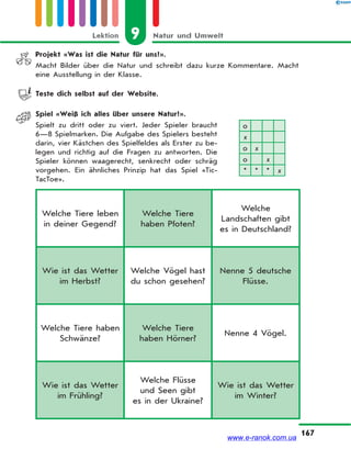 9 Natur und UmweltLektion
167
Welche Tiere leben
in deiner Gegend?
Welche Tiere
haben Pfoten?
Welche
Landschaften gibt
es in Deutschland?
Wie ist das Wetter
im Herbst?
Welche Vögel hast
du schon gesehen?
Nenne 5 deutsche
Flüsse.
Welche Tiere haben
Schwänze?
Welche Tiere
haben Hörner?
Nenne 4 Vögel.
Wie ist das Wetter
im Frühling?
Welche Flüsse
und Seen gibt
es in der Ukraine?
Wie ist das Wetter
im Winter?
Projekt «Was ist die Natur für uns?».
Macht Bilder über die Natur und schreibt dazu kurze Kommentare. Macht
eine Ausstellung in der Klasse.
Teste dich selbst auf der Website.
Spiel «Weiß ich alles über unsere Natur?».
Spielt zu dritt oder zu viert. Jeder Spieler braucht
6—8 Spielmarken. Die Aufgabe des Spielers besteht
darin, vier Kästchen des Spielfeldes als Erster zu be-
legen und richtig auf die Fragen zu antworten. Die
Spieler können waagerecht, senkrecht oder schräg
vorgehen. Ein ähnliches Prinzip hat das Spiel «Tic-
TacToe».
о
х
о х
о х
* * * х
www.e-ranok.com.ua
 