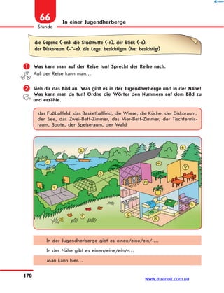 170
Stunde
66 In einer Jugendherberge
die Gegend (-en), die Stadtmitte (-n), der Blick (-e),
der Diskoraum (-’’-e), die Lage, besichtigen (hat besichtigt)
 Was kann man auf der Reise tun? Sprecht der Reihe nach.
Auf der Reise kann man…
 Sieh dir das Bild an. Was gibt es in der Jugendherberge und in der Nähe?
Was kann man da tun? Ordne die Wörter den Nummern auf dem Bild zu
und erzähle.
das Fußballfeld, das Basketballfeld, die Wiese, die Küche, der Diskoraum,
der See, das Zwei-Bett-Zimmer, das Vier-Bett-Zimmer, der Tischtennis-
raum, Boote, der Speiseraum, der Wald
In der Jugendherberge gibt es einen/eine/ein/-…
In der Nähe gibt es einen/eine/ein/-…
Man kann hier…
www.e-ranok.com.ua
 