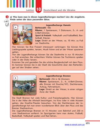 10 Deutschland und die UkraineLektion
171
 a) Was kann man in diesen Jugendherbergen machen? Lies die Angebote.
Finde unten die dazu passenden Sätze.
Jugendherberge Hameln
Bettenzahl: 106
Räume: 1 Speiseraum, 1 Diskoraum, 2-, 4- und
6-Bett-Zimmer.
Sport & Freizeit: Volleyball- und Fußballfeld, Bas-
ketball, Klavier.
Lage: Direkt an der Weser, ca. 10 Min. zu Fuß
zur Stadtmitte.
Hier können Sie Ihre Freizeit interessant verbringen: Sie können Ihre
Lieblingsspiele spielen, tanzen, Musik hören und an der Weser spazieren
gehen.
Von der Jugendherberge können Sie die Stadtmitte in nur 10 Minuten
zu Fuß erreichen. Bei schlechtem Wetter können Sie Tischtennis spielen
oder in der Disko tanzen.
Kommen Sie und genießen Sie die schöne Berglandschaft mit dem Fluss.
Im Sommer können Sie in der Stadt die Geschichte über den Rattenfän-
ger auf den Straßen sehen.
A
Jugendherberge Bremen
Bettenzahl: 216 in 56 Zimmern
Räume: Speiseraum, 2-, 4-, 6-Bett-Zimmer,
alle Zimmer mit Dusche/WC, Dachterrasse,
Aufzug, Fahrradraum.
Lage: Direkt an der Weser, in einer ruhigen
Zone der Stadt.
Die Stadt Bremen hat viele Kultur- und Freizeitangebote. Hier können
Sie in der Nähe die Altstadt besichtigen, ins Kino oder in viele Museen
gehen, das Goethe-Theater besuchen. Von der Dachterrasse der Ju-
gendherberge hat man einen wunderbaren Blick über den Fluss und das
Bremer Stadtzentrum.
Die Jugendherberge Bremen ist 15 Minuten vom Bahnhof und 250 m
vom Stadtzentrum entfernt. Im Sportgarten kann man skaten, Fußball,
Basketball, Volleyball spielen und Rad fahren.
B
www.e-ranok.com.ua
 