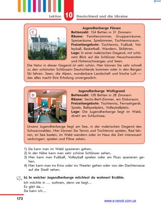 10 Deutschland und die UkraineLektion
172
Jugendherberge Füssen
Bettenzahl: 134 Betten in 31 Zimmern
Räume: Familienzimmer, Gruppenräume,
Speiseräume, Spielzimmer, Tischtennisraum.
Freizeitangebote: Tischtennis, Fußball, Vol-
leyball, Basketball, Wandern, Skifahren.
Lage: In einer malerischen Gegend, mit schö-
nem Blick auf die Schlösser Neuschwanstein
und Hohenschwangau und Seen.
Die Natur in dieser Gegend ist sehr schön. Hier können Sie sehr schnell
zu den schönsten Schlössern Deutschlands kommen oder in den Bergen
Ski fahren. Seen, die Alpen, wunderbare Landschaft und frische Luft —
das alles macht Ihre Erholung unvergesslich.
C
Jugendherberge Wolfsgrund
Bettenzahl: 128 Betten in 28 Zimmern
Räume: Sechs-Bett-Zimmer, ein Diskoraum.
Freizeitangebote: Tischtennis, Fernsehgerät,
Spiele, Ballspielplatz, Volleyballplatz.
Lage: Die Jugendherberge liegt im Wald,
direkt am Schluchsee.
Unsere Jugendherberge liegt am See, in der malerischen Gegend des
Schwarzwaldes. Hier können Sie Tennis und Tischtennis spielen, Rad fah-
ren, im See baden, im Wald wandern oder im Haus die Zeit interessant
verbringen: spielen und Filme sehen.
D
1) Da kann man im Wald spazieren gehen.
2) In der Nähe kann man sehr schöne Schlösser sehen.
3) Hier kann man Fußball, Volleyball spielen oder am Fluss spazieren ge-
hen.
4) Hier kann man ins Kino oder ins Theater gehen oder von der Dachterrasse
auf die Stadt sehen.
b) In welcher Jugendherberge möchtest du wohnen? Erzähle.
Ich möchte in … wohnen, denn sie liegt…
Es gibt da…
Da kann ich…
www.e-ranok.com.ua
 