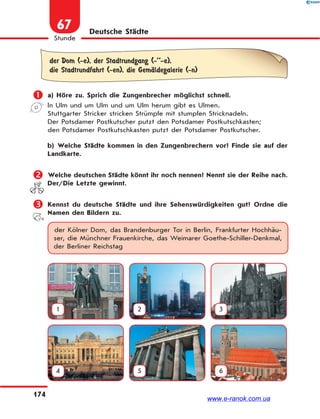 174
Stunde
67 Deutsche Städte
der Dom (-e), der Stadtrundgang (-’’-e),
die Stadtrundfahrt (-en), die GemЉldegalerie (-n)
 a) Höre zu. Sprich die Zungenbrecher möglichst schnell.
In Ulm und um Ulm und um Ulm herum gibt es Ulmen.
Stuttgarter Stricker stricken Strümpfe mit stumpfen Stricknadeln.
Der Potsdamer Postkutscher putzt den Potsdamer Postkutschkasten;
den Potsdamer Postkutschkasten putzt der Potsdamer Postkutscher.
b) Welche Städte kommen in den Zungenbrechern vor? Finde sie auf der
Landkarte.
 Welche deutschen Städte könnt ihr noch nennen? Nennt sie der Reihe nach.
Der/Die Letzte gewinnt.
 Kennst du deutsche Städte und ihre Sehenswürdigkeiten gut? Ordne die
Namen den Bildern zu.
der Kölner Dom, das Brandenburger Tor in Berlin, Frankfurter Hochhäu-
ser, die Münchner Frauenkirche, das Weimarer Goethe-Schiller-Denkmal,
der Berliner Reichstag
1 2 3
4 5 6
www.e-ranok.com.ua
 