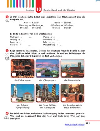 10 Deutschland und die UkraineLektion
175
 a) Mit welchem Suffix bildet man Adjektive von Städtenamen? Lies die
Beispiele vor.
Köln — Kölner Berlin — Berliner
Hamburg — Hamburger München — Münchner
Dresden — Dresdner Bremen — Bremer
b) Bilde Adjektive von den Städtenamen.
Stuttgart  … Mainz  …
Leipzig  … Schwerin  …
Bonn  … Erfurt  …
Rostock  … Magdeburg  …
 Katja kommt nach München. Sie und ihre deutsche Freundin Sophie machen
eine Stadtrundfahrt. Höre zu und bestimme, in welcher Reihenfolge die
Münchner Sehenswürdigkeiten im Text vorkommen.
die Philharmonie der Olympiapark die Frauenkirche
1
das Schloss
Nymphenburg
das Neue Rathaus
am Marienplatz
die Gemäldegalerie
Neue Pinakothek
 Die Mädchen haben auch einen Stadtrundgang in der Innenstadt gemacht.
Wie sind sie gegangen? Lies den Text und finde ihren Weg auf dem
Stadtplan.
www.e-ranok.com.ua
 