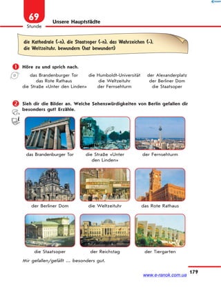 179
Stunde
69 Unsere Hauptstädte
die Kathedrale (-n), die Staatsoper (-n), das Wahrzeichen (-),
die Weltzeituhr, bewundern (hat bewundert)
 Höre zu und sprich nach.
das Brandenburger Tor die Humboldt-Universität der Alexanderplatz
das Rote Rathaus die Weltzeituhr der Berliner Dom
die Straße «Unter den Linden» der Fernsehturm die Staatsoper
 Sieh dir die Bilder an. Welche Sehenswürdigkeiten von Berlin gefallen dir
besonders gut? Erzähle.
das Brandenburger Tor die Straße «Unter
den Linden»
der Fernsehturm
der Berliner Dom die Weltzeituhr das Rote Rathaus
die Staatsoper der Reichstag der Tiergarten
Mir gefallen/gefällt ... besonders gut.
www.e-ranok.com.ua
 
