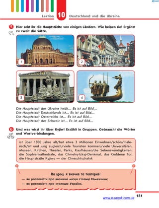 10 Deutschland und die UkraineLektion
181
 Hier seht ihr die Hauptstädte von einigen Ländern. Wie heißen sie? Ergänzt
zu zweit die Sätze.
1 2
3 4
Die Hauptstadt der Ukraine heißt... Es ist auf Bild...
Die Hauptstadt Deutschlands ist... Es ist auf Bild...
Die Hauptstadt Österreichs ist... Es ist auf Bild...
Die Hauptstadt der Schweiz ist... Es ist auf Bild...
 Und was wisst ihr über Kyjiw? Erzählt in Gruppen. Gebraucht die Wörter
und Wortverbindungen.
ist über 1500 Jahre alt/hat etwa 3 Millionen Einwohner/schön/male-
risch/alt und jung zugleich/viele Touristen kommen/viele Universitäten,
Museen, Kirchen, Theater, Parks, Kaufhäuser/die Sehenswürdigkeiten:
die Sophienkathedrale, das Chmelnytzkyj-Denkmal, das Goldene Tor,
die Hauptstraße Kyjiws — der Chreschtschatyk
На уроці я вивчив та повторив:
— як розповісти про визначні місця столиці Німеччини;
— як розповісти про столицю України.
www.e-ranok.com.ua
 