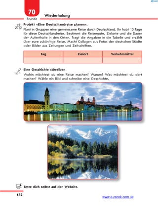 182
Stunde
70 Wiederholung
Projekt «Eine Deutschlandreise planen».
Plant in Gruppen eine gemeinsame Reise durch Deutschland. Ihr habt 10 Tage
für diese Deutschlandreise. Bestimmt die Reiseroute, Zielorte und die Dauer
der Aufenthalte in den Orten. Tragt die Angaben in die Tabelle und erzählt
über eure zukünftige Reise. Macht Collagen aus Fotos der deutschen Städte
oder Bilder aus Zeitungen und Zeitschriften.
Tag Zielort Verkehrsmittel
Eine Geschichte schreiben
Wohin möchtest du eine Reise machen? Warum? Was möchtest du dort
machen? Wähle ein Bild und schreibe eine Geschichte.
Teste dich selbst auf der Website.
www.e-ranok.com.ua
 