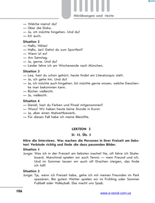 186
Hörübungen und -texte
— Welche meinst du?
— Über die Disko.
— Ja, ich möchte hingehen. Und du?
— Ich auch.
Situation 2
— Hallo, Niklas!
— Hallo, Jan! Gehst du zum Sportfest?
— Wann ist es?
— Am Samstag.
— Ja, gerne. Und du?
— Leider fahre ich am Wochenende nach München.
Situation 3
— Lea, hast du schon gehört, heute findet ein Literaturquiz statt.
— Ja, ich gehe hin. Und du?
— Ja, ich möchte auch hingehen. Ich möchte gerne wissen, welche Geschen-
ke man bekommen kann.
— Bücher vielleicht.
— Ja, vielleicht.
Situation 4
— Daniel, hast du Farben und Pinsel mitgenommen?
— Wozu? Wir haben heute keine Stunde in Kunst.
— Ja, aber einen Malwettbewerb.
— Für diesen Fall habe ich meine Bleistifte.
LEKTION 3
St. 15, Üb. 5
Höre die Interviews. Was machen die Personen in ihrer Freizeit am liebs-
ten? Verbinde richtig und finde die dazu passenden Bilder.
Situation 1
Junge: Was ich in der Freizeit am liebsten mache? Na, oft fahre ich Skate-
board. Manchmal spielen wir auch Tennis — mein Freund und ich.
Und im Sommer lassen wir auch oft Drachen steigen, das finde
ich toll!
Situation 2
Junge: Tja, wenn ich Freizeit habe, gehe ich mit meinen Freunden im Park
spazieren. Bei gutem Wetter spielen wir im Frühling oder Sommer
Fußball oder Volleyball. Das macht uns Spaß.
www.e-ranok.com.ua
 