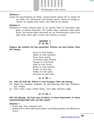 187
Hörübungen und -texte
Situation 3
Junge: Ich mag Erholung am Meer. Unsere Familie erholt sich im Urlaub oft
am Meer. Wir schwimmen und tauchen gerne. Wenn es windig ist,
können wir segeln oder surfen, das finde ich am besten.
Situation 4
Mädchen: In meiner Freizeit sehe ich am besten Filme im Fernsehen oder
gehe zu meinen Freunden. Wir spielen dann zusammen oder hören
Musik. Mit meinen Eltern besuchen wir am Wochenende unsere Oma
oder Tante. Dann gibt’s immer was Leckeres zu essen.
LEKTION 4
St. 20, Üb. 1
Ergänze das Gedicht mit den passenden Wörtern aus dem Kasten. Höre
die Lösung.
Essen ist nicht Trinken,
Salami ist nicht Schinken,
Feuer keine Asche,
ein Korken keine Flasche,
Hunger ist nicht Durst,
Käse ist nicht Wurst,
Butter ist nicht Schmalz,
Zucker ist nicht Salz,
Kaffee ist nicht weiß,
Eiscreme ist nicht heiß.
St. 21, Üb. 1
[i:] oder [i]? Teile die Wörter in zwei Gruppen. Höre die Lösung.
[i:]: liegen, ihr, anbieten, Zwiebeln, dir, die, Dienstag, Kilo, hier, Wiederse-
hen, Familie.
[i]: Fisch, frisch, sitzen, Mittel, bitten, Tisch, Bild, Schinken, billig.
St. 21, Üb. 3
Hört die Dialoge. Wo kann man sie hören: in einem Supermarkt, in einem
Lebensmittelgeschäft oder auf dem Markt?
Situation 1
— Guten Tag. Was wünschen Sie?
— Geben Sie mir bitte 200 Gramm Butter, eine Packung Milch und 300 Gramm
Wurst.
www.e-ranok.com.ua
 