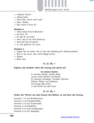 188
Hörübungen und -texte
— Welche Wurst?
— Salami bitte.
— Hier bitte. Sonst noch was?
— Nein, danke.
— Das macht 5 Euro 67.
Situation 2
— Was kosten Ihre Erdbeeren?
— Ein Euro 19.
— Ist das für ein Kilo?
— Nein, das ist für eine Packung.
— Sind das Ihre Kirschen?
— Ja, die gehören mir auch.
Situation 3
— Sagen Sie mir bitte: Wo ist hier die Abteilung für Milchprodukte?
— Die ist da vorne, das vierte Regal rechts.
— Danke.
— Bitte sehr.
St. 22, Üb. 1
Ergänze das Gedicht. Höre die Lösung und sprich mit.
Im meinen Garten
In meinem Garten wächst Salat,
Lauch, Kohl, Rettich und Spinat.
Es wachsen Zwiebeln, Tomaten, Bohnen,
Erbsen, Rüben und Melonen.
Ich bringe alles frisch
in die Küche auf den Tisch.
St. 23, Üb. 1
Ordne die Wörter aus dem Kasten den Bildern zu und höre die Lösung.
Nummer 1 ist ein Brathähnchen.
Nummer 2 sind Bratkartoffeln.
Nummer 3 ist ein Gurkensalat.
Nummer 4 sind Buletten.
Nummer 5 ist eine Nudelsuppe.
Nummer 6 ist ein Spiegelei.
www.e-ranok.com.ua
 
