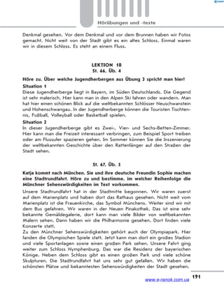 191
Hörübungen und -texte
Denkmal gesehen. Vor dem Denkmal und vor dem Brunnen haben wir Fotos
gemacht. Nicht weit von der Stadt gibt es ein altes Schloss. Einmal waren
wir in diesem Schloss. Es steht an einem Fluss.
LEKTION 10
St. 66, Üb. 4
Höre zu. Über welche Jugendherbergen aus Übung 3 spricht man hier?
Situation 1
Diese Jugendherberge liegt in Bayern, im Süden Deutschlands. Die Gegend
ist sehr malerisch. Hier kann man in den Alpen Ski fahren oder wandern. Man
hat hier einen schönen Blick auf die weltbekannten Schlösser Neuschwanstein
und Hohenschwangau. In der Jugendherberge können die Touristen Tischten-
nis, Fußball, Volleyball oder Basketball spielen.
Situation 2
In dieser Jugendherberge gibt es Zwei-, Vier- und Sechs-Betten-Zimmer.
Hier kann man die Freizeit interessant verbringen, zum Beispiel Sport treiben
oder am Flussufer spazieren gehen. Im Sommer können Sie die Inszenierung
der weltbekannten Geschichte über den Rattenfänger auf den Straßen der
Stadt sehen.
St. 67, Üb. 5
Katja kommt nach München. Sie und ihre deutsche Freundin Sophie machen
eine Stadtrundfahrt. Höre zu und bestimme, im welcher Reihenfolge die
Münchner Sehenswürdigkeiten im Text vorkommen.
Unsere Stadtrundfahrt hat in der Stadtmitte begonnen. Wir waren zuerst
auf dem Marienplatz und haben dort das Rathaus gesehen. Nicht weit vom
Marienplatz ist die Frauenkirche, das Symbol Münchens. Weiter sind wir mit
dem Bus gefahren. Wir waren in der Neuen Pinakothek. Das ist eine sehr
bekannte Gemäldegalerie, dort kann man viele Bilder von weltbekannten
Malern sehen. Dann haben wir die Philharmonie gesehen. Dort finden viele
Konzerte statt.
Zu den Münchner Sehenswürdigkeiten gehört auch der Olympiapark. Hier
fanden die Olympischen Spiele statt. Jetzt kann man dort ein großes Stadion
und viele Sportanlagen sowie einen großen Park sehen. Unsere Fahrt ging
weiter zum Schloss Nymphenburg. Das war die Residenz der bayerischen
Könige. Neben dem Schloss gibt es einen großen Park und viele schöne
Skulpturen. Die Stadtrundfahrt hat uns sehr gut gefallen. Wir haben die
schönsten Plätze und bekanntesten Sehenswürdigkeiten der Stadt gesehen.
www.e-ranok.com.ua
 