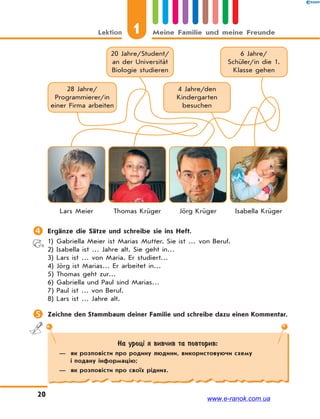 1Lektion Meine Familie und meine Freunde
20
На уроці я вивчив та повторив:
— як розповісти про родину людини, використовуючи схему
і подану інформацію;
— як розповісти про своїх рідних.
20 Jahre/Student/
an der Universität
Biologie studieren
28 Jahre/
Programmierer/in
einer Firma arbeiten
6 Jahre/
Schüler/in die 1.
Klasse gehen
4 Jahre/den
Kindergarten
besuchen
Lars Meier Jörg KrügerThomas Krüger Isabella Krüger
 Ergänze die Sätze und schreibe sie ins Heft.
1) Gabriella Meier ist Marias Mutter. Sie ist … von Beruf.
2) Isabella ist … Jahre alt. Sie geht in…
3) Lars ist … von Maria. Er studiert…
4) Jörg ist Marias… Er arbeitet in…
5) Thomas geht zur…
6) Gabriella und Paul sind Marias…
7) Paul ist … von Beruf.
8) Lars ist … Jahre alt.
 Zeichne den Stammbaum deiner Familie und schreibe dazu einen Kommentar.
www.e-ranok.com.ua
 