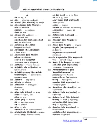 205
Wörterverzeichnis Deutsch-Ukrainisch
A
ab — від, з
das Abc — абетка, алфавіт
der Abend (die Abende) — вечір
das Abendessen (die Abendes-
sen) — вечеря
abends — вечорами
aber — але
das Abgas (die Abgase) —
вихлопний газ
ab|schneiden (hat abgeschnit-
ten) — відрізати
die Abteilung (die Abtei-
lungen) — відділ
das Abwasser (die Abwässer) —
стічна вода
der Abzählreim (die Abzähl-
reime) — лічилка
achten (hat geachtet) —
звертати увагу, цінувати
die Achtung — увага, повага
das Adjektiv (die Adjektive) —
прикметник
die Adjektivendung (die Adjek-
tivendungen) — закінчення
прикметників
das Aerobic — аеробіка
das Aikido — айкідо
der Akkusativ — знахідний
відмінок
alle — всі
die Allee (die Alleen) — алея
allein — один, сам
alles — все
die Alpen (Pl.) — Альпи
als — як, ніж, коли
alt — старий
das Alter — вік
altmodisch — старомодний
die Altstadt (die Altstädte) — старе
місто, стара частина міста
am (an dem) — в, у, біля
an — в, у, біля
analysieren (hat analysiert) —
аналізувати
ander — інший
anders — інакше, по-іншому
aneinander — один до
одного
der Anfang (die Anfänge) —
початок
das Angebot (die Angebote) —
пропозиція
die Angel (die Angeln) — вудка
angeln (hat geangelt) —
рибалити
angenehm — приємний,
приємно
der/die Angestellte (die Angestell-
ten) — службовець
die Angst (die Ängste) — страх
an|halten (hat angehalten) —
зупиняти, зупинятися
das Anmeldeformular (die
Anmeldeformulare) —
реєстраційний бланк
an|probieren (hat anpro-
biert) — приміряти
an|rufen (hat angerufen) —
телефонувати
der Anspitzer (die Anspitzer) —
стругачка
die Antwort (die Antworten) —
відповідь
der Antwortbrief (die Antwort-
briefe) — лист у відповідь
antworten (hat geantwor-
tet) — відповідати
die Anzeige (die Anzeigen) —
оголошення
an|ziehen (hat angezogen) —
одягати, надягати
www.e-ranok.com.ua
 