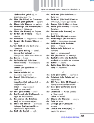 209
Wörterverzeichnis Deutsch-Ukrainisch
blicken (hat geblickt) —
дивитися, глянути
der Blitz (die Blitze) — блискавка
blühen (hat geblüht) — цвісти
die Blume (die Blumen) — квітка
der Blumentopf (die Blumentöpfe) —
рослина у горщику
die Bluse (die Blusen) — блузка
der Boden (die Böden) — ґрунт,
земля
der Bodensee — Боденське озеро
der Bogen (die Bogen/Bögen) —
дуга
das/der Bonbon (die Bonbons) —
цукерка
das Boot (die Boote) — човен
boxen (hat geboxt) —
боксувати, займатися боксом
das Boxen — бокс
der Boxhandschuh (die Box-
handschuhe) — боксерська
рукавиця
braten (hat gebraten) —
смажити
die Bratkartoffeln (Pl.) —
смажена картопля
der Brauch (die Bräuche) —
звичай
brauchen (hat gebraucht) —
потребувати
braun — коричневий
breit — широкий
der Brief (die Briefe) — лист
der Brieffreund (die Brieffreunde) —
друг за листуванням
die Briefmarke (die Briefmar-
ken) — поштова марка
die Brille (die Brillen) — окуляри
bringen (hat gebracht) —
приносити, привозити
das Brot (die Brote) — хліб
das Brötchen (die Brötchen) —
булочка
der Brotkorb (die Brotkörbe) —
хлібниця, кошик для хліба
der Bruder (die Brüder) — брат
die Brühe (die Brühen) — юшка,
бульйон
der Brunnen (die Brunnen) —
фонтан
das Buch (die Bücher) — книга
das Bücherregal (die Bücherre-
gale) — книжкова полиця
der Buchstabe (die Buchsta-
ben) — літера
die Bulette (die Buletten) —
котлета
bunt — кольоровий
der Bus (die Busse) — автобус
die Bushaltestelle (die Bushalte-
stellen) — автобусна зупинка
die Butter — масло
die Butterdose (die Butterdo-
sen) — маслянка
C
das Café (die Cafés) — кав’ярня
die Cafeteria (die Cafeterien) —
кафетерій
der CD-Player (die CD-Player) —
програвач компакт-дисків
der Cent (die Cents/die Cent) —
євроцент
der Chiemsee — Хімзе (озеро
у Німеччині)
China — Китай
der Clown (die Clowns) — клоун
die Cola — кола
die Collage (die Collagen) —
колаж
die Couch (die Couch(e)s) —
кушетка, диван
www.e-ranok.com.ua
 