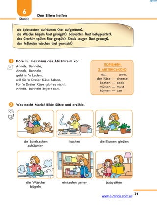21
Stunde
6 Den Eltern helfen
die Spielsachen aufrЉumen (hat aufgerЉumt),
die WЉsche bЋgeln (hat gebЋgelt), babysitten (hat babygesittet),
das Geschirr spЋlen (hat gespЋlt), Staub saugen (hat gesaugt),
den FuЏboden wischen (hat gewischt)
 Höre zu. Lies dann den Abzählreim vor.
Annele, Bannele,
Annele, Bannele
geht in ’n Laden,
will für ’n Dreier Käse haben.
Für ’n Dreier Käse gibt es nicht,
Annele, Bannele ärgert sich.
 Was macht Maria? Bilde Sätze und erzähle.
die Spielsachen
aufräumen
kochen die Blumen gießen
die Wäsche
bügeln
einkaufen gehen babysitten
ПОРІВНЯЙ
З АНГЛІЙСЬКОЮ
нім. англ.
der Käse — cheese
kochen — cook
müssen — must
können — can
www.e-ranok.com.ua
 